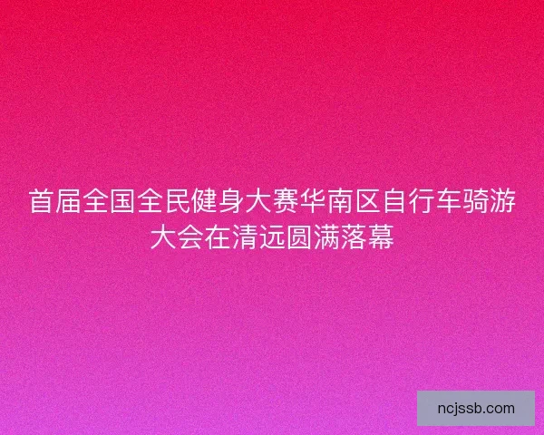 首届全国全民健身大赛华南区自行车骑游大会在清远圆满落幕