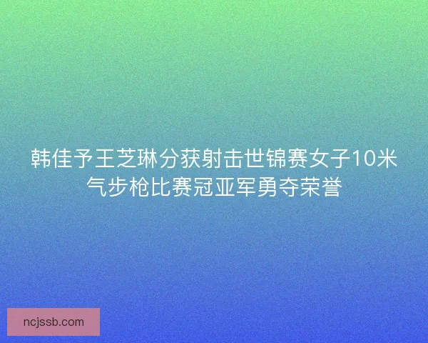 韩佳予王芝琳分获射击世锦赛女子10米气步枪比赛冠亚军勇夺荣誉