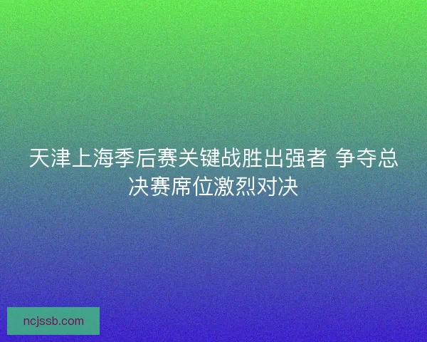 天津上海季后赛关键战胜出强者 争夺总决赛席位激烈对决