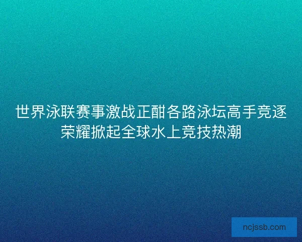 世界泳联赛事激战正酣各路泳坛高手竞逐荣耀掀起全球水上竞技热潮