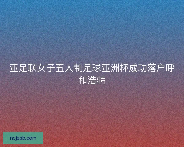 亚足联女子五人制足球亚洲杯成功落户呼和浩特